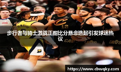 步行者与骑士激战正酣比分悬念迭起引发球迷热议